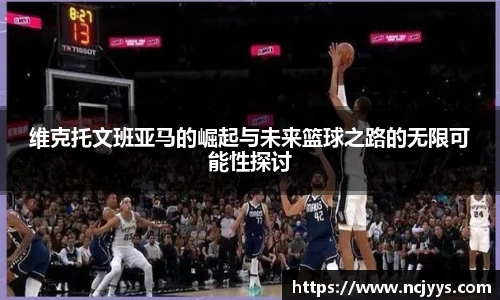 维克托文班亚马的崛起与未来篮球之路的无限可能性探讨